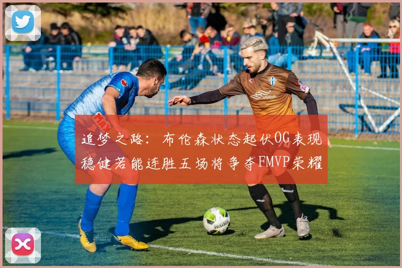 追梦之路：布伦森状态起伏OG表现稳健若能连胜五场将争夺FMVP荣耀