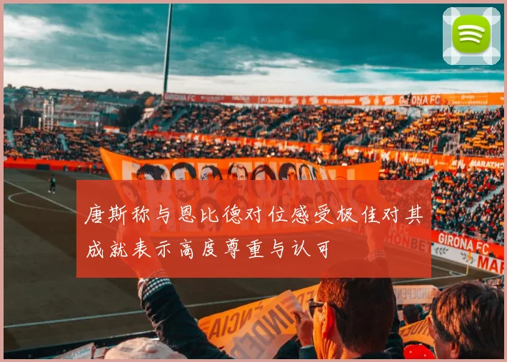 唐斯称与恩比德对位感受极佳对其成就表示高度尊重与认可