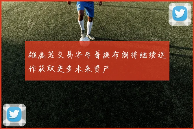 雄鹿若交易字母哥换布朗将继续运作获取更多未来资产