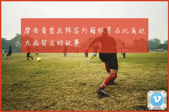 摩洛哥首发阵容外籍球员占比高达九成背后的故事