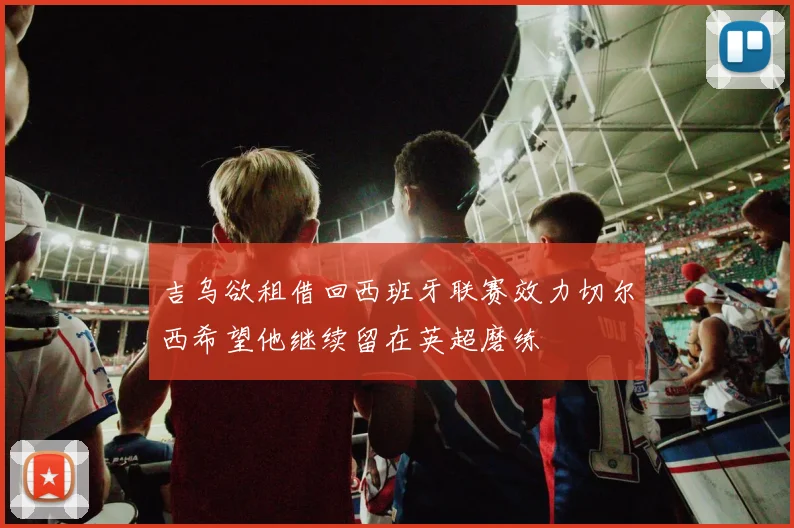吉乌欲租借回西班牙联赛效力切尔西希望他继续留在英超磨练