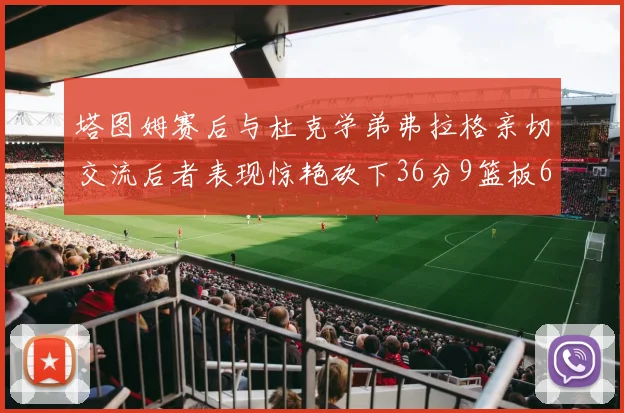 塔图姆赛后与杜克学弟弗拉格亲切交流后者表现惊艳砍下36分9篮板6助攻