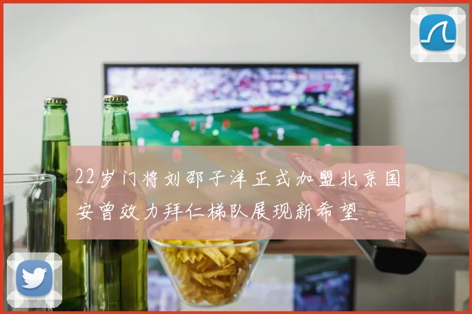 22岁门将刘邵子洋正式加盟北京国安曾效力拜仁梯队展现新希望