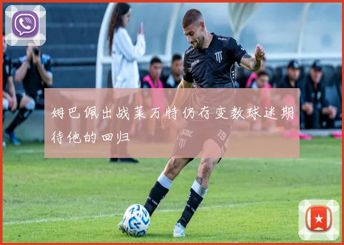 姆巴佩出战莱万特仍存变数球迷期待他的回归
