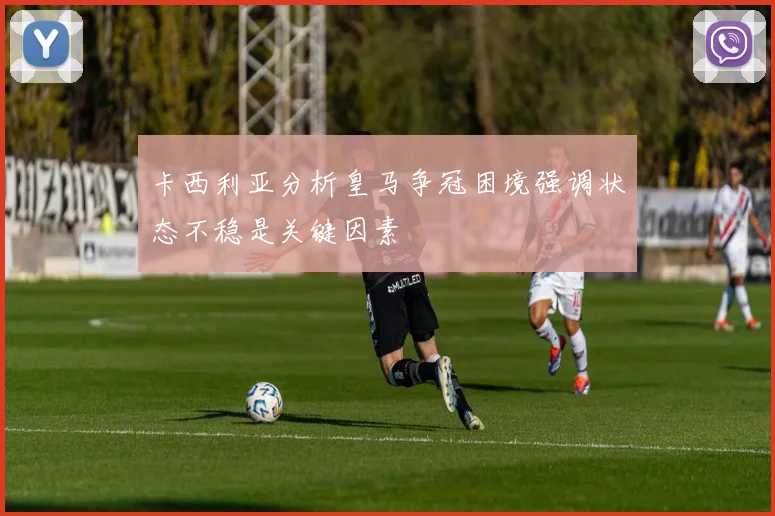 卡西利亚分析皇马争冠困境强调状态不稳是关键因素