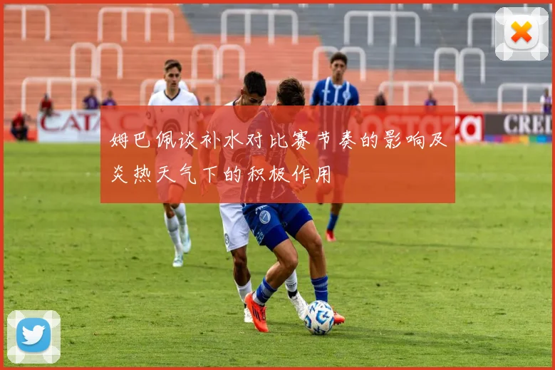 姆巴佩谈补水对比赛节奏的影响及炎热天气下的积极作用