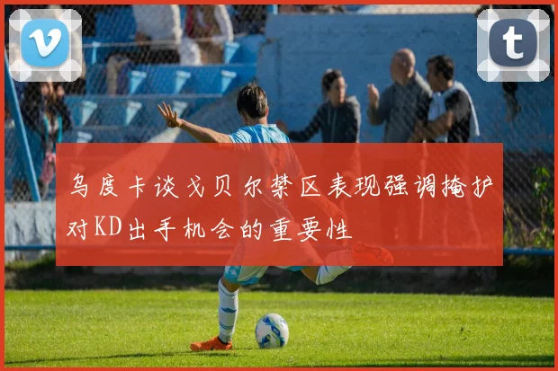 乌度卡谈戈贝尔禁区表现强调掩护对KD出手机会的重要性