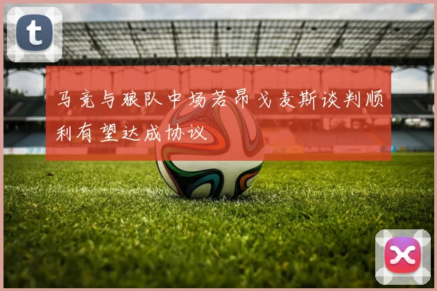 马竞与狼队中场若昂戈麦斯谈判顺利有望达成协议