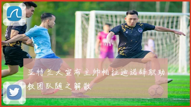 亚特兰大宣布主帅帕拉迪诺辞职助教团队随之解散