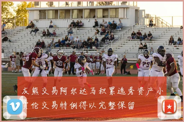 灰熊交易阿尔达马积累选秀资产小贾伦交易特例得以完整保留