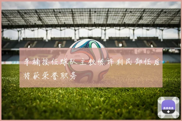 李楠接任球队主教练许利民卸任后将获荣誉职务