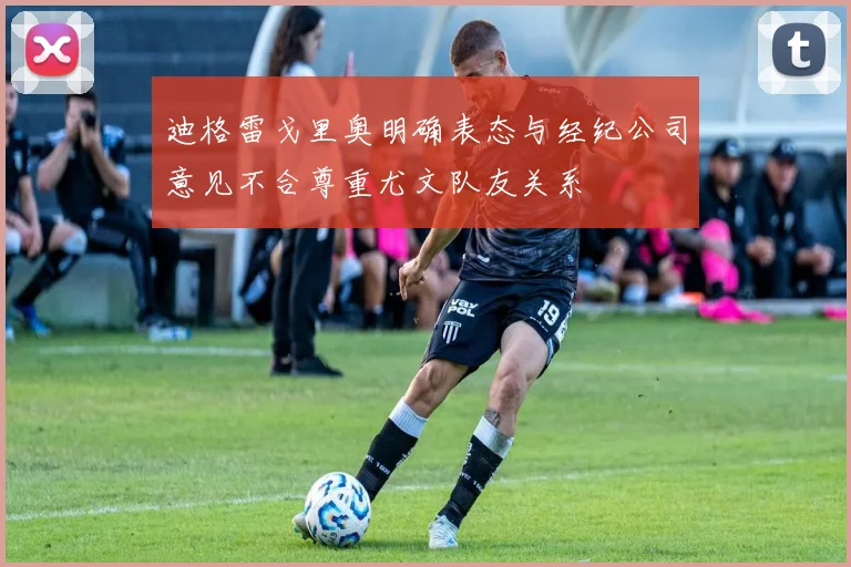 迪格雷戈里奥明确表态与经纪公司意见不合尊重尤文队友关系