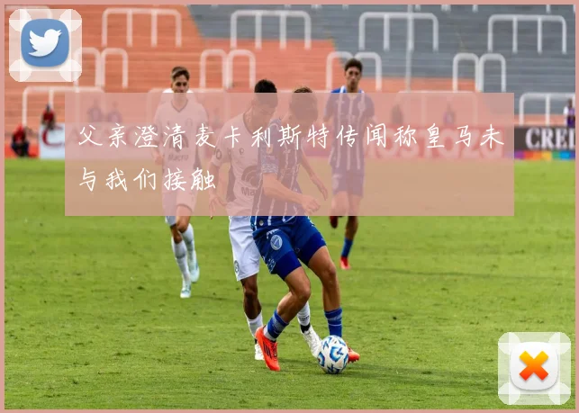 父亲澄清麦卡利斯特传闻称皇马未与我们接触