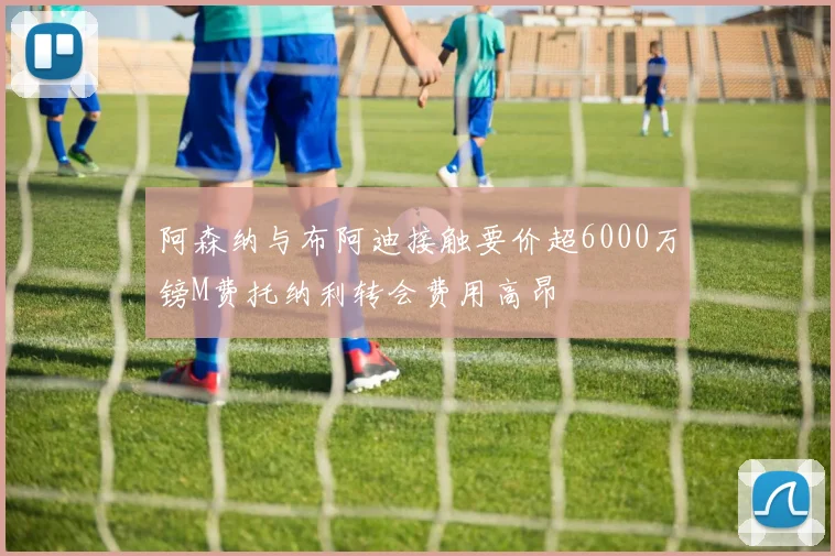 阿森纳与布阿迪接触要价超6000万镑M费托纳利转会费用高昂