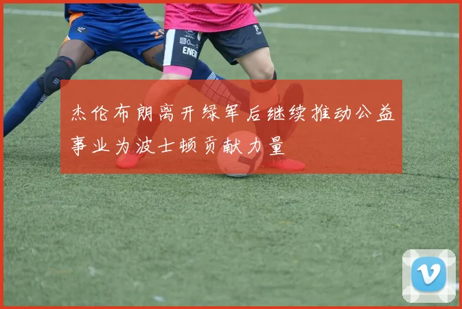 杰伦布朗离开绿军后继续推动公益事业为波士顿贡献力量