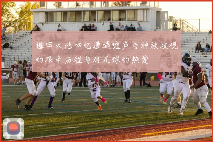 镰田大地回忆遭遇嘘声与种族歧视的艰辛历程与对足球的热爱